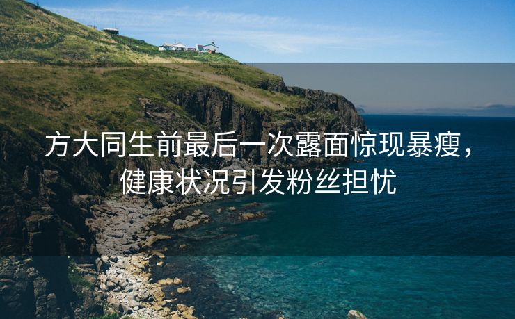 方大同生前最后一次露面惊现暴瘦，健康状况引发粉丝担忧