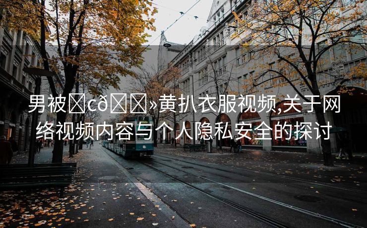 男被❌c🐻黄扒衣服视频,关于网络视频内容与个人隐私安全的探讨