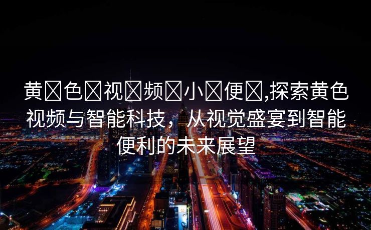 黄⚛色⚛视⚛频⚛小⚛便⚛,探索黄色视频与智能科技，从视觉盛宴到智能便利的未来展望