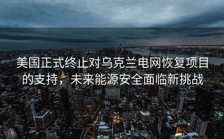 美国正式终止对乌克兰电网恢复项目的支持，未来能源安全面临新挑战