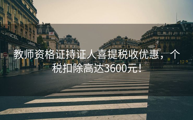 教师资格证持证人喜提税收优惠，个税扣除高达3600元！