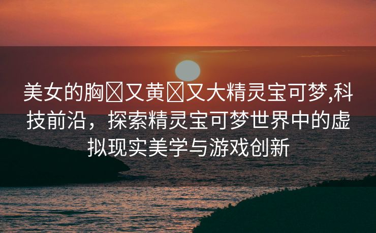 美女的胸❌又黄❌又大精灵宝可梦,科技前沿，探索精灵宝可梦世界中的虚拟现实美学与游戏创新