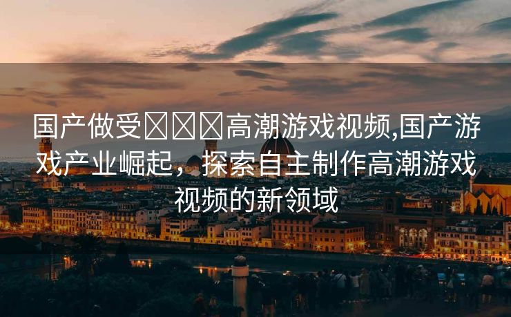 国产做受❌❌❌高潮游戏视频,国产游戏产业崛起，探索自主制作高潮游戏视频的新领域