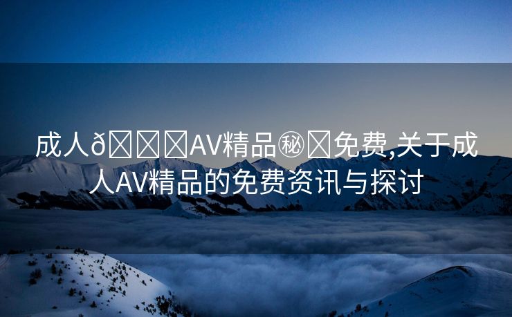 成人🔞AV精品㊙️免费,关于成人AV精品的免费资讯与探讨