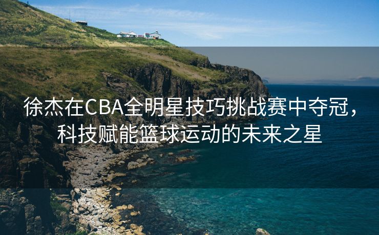 徐杰在CBA全明星技巧挑战赛中夺冠，科技赋能篮球运动的未来之星