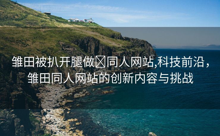 雏田被扒开腿做❌同人网站,科技前沿，雏田同人网站的创新内容与挑战