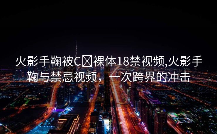 火影手鞠被C❌裸体18禁视频,火影手鞠与禁忌视频，一次跨界的冲击