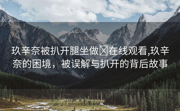 玖辛奈被扒开腿坐做❌在线观看,玖辛奈的困境，被误解与扒开的背后故事