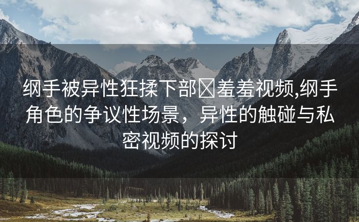 纲手被异性狂揉下部❌羞羞视频,纲手角色的争议性场景，异性的触碰与私密视频的探讨