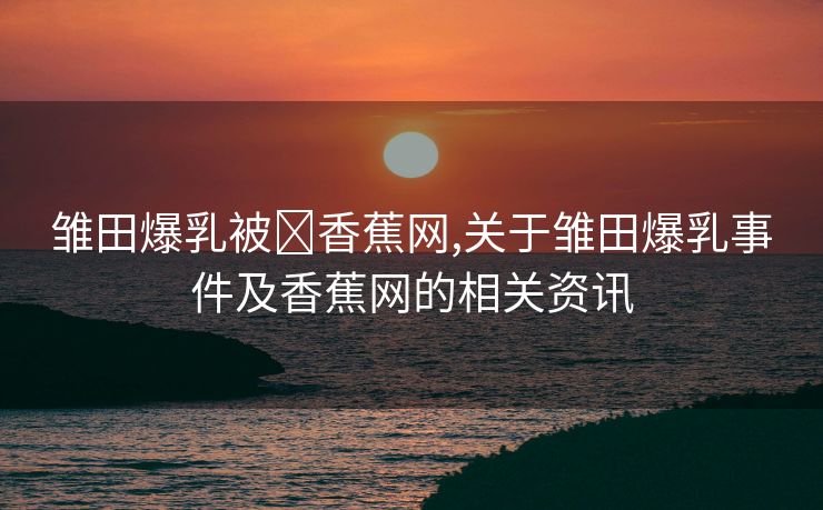 雏田爆乳被❌香蕉网,关于雏田爆乳事件及香蕉网的相关资讯