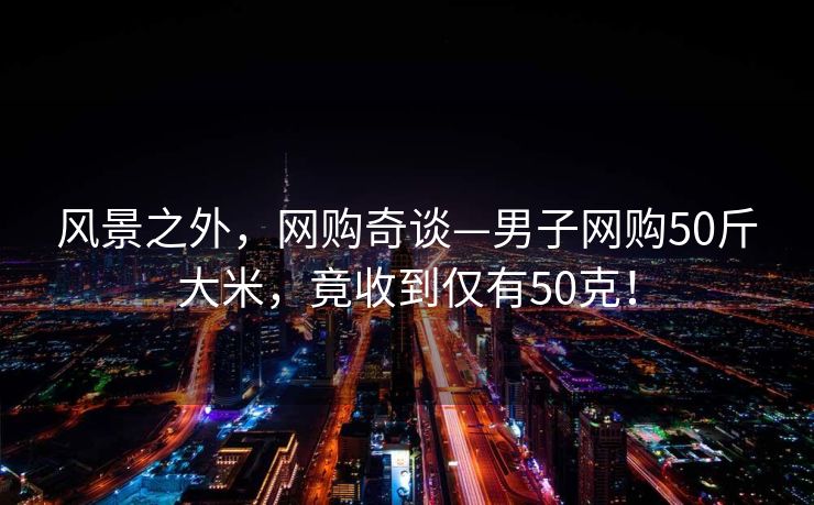 风景之外，网购奇谈—男子网购50斤大米，竟收到仅有50克！