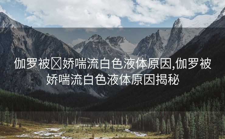 伽罗被❌娇喘流白色液体原因,伽罗被娇喘流白色液体原因揭秘