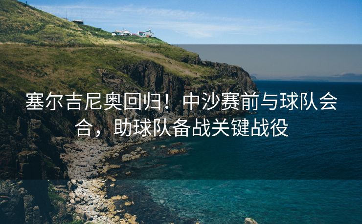 塞尔吉尼奥回归！中沙赛前与球队会合，助球队备战关键战役