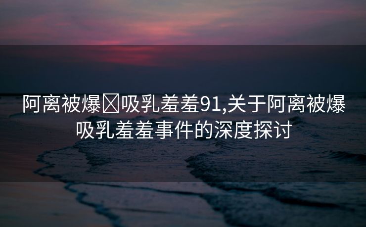 阿离被爆❌吸乳羞羞91,关于阿离被爆吸乳羞羞事件的深度探讨