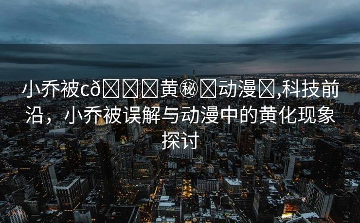 小乔被c🔞黄㊙️动漫❌,科技前沿，小乔被误解与动漫中的黄化现象探讨