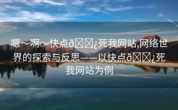 嗯～啊～快点🌿死我网站,网络世界的探索与反思——以快点🌿死我网站为例