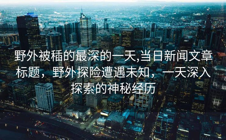 野外被䅤的最深的一天,当日新闻文章标题，野外探险遭遇未知，一天深入探索的神秘经历