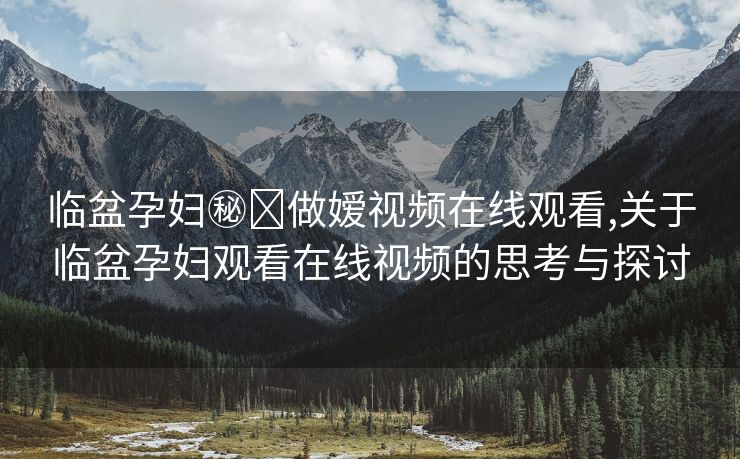 临盆孕妇㊙️做嫒视频在线观看,关于临盆孕妇观看在线视频的思考与探讨