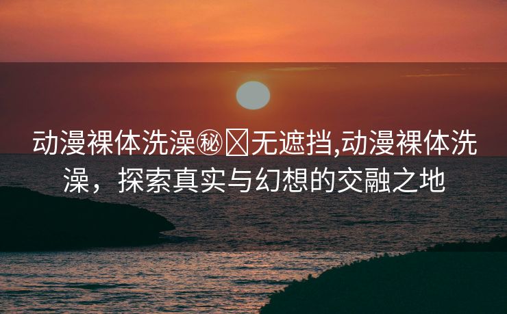 动漫裸体洗澡㊙️无遮挡,动漫裸体洗澡，探索真实与幻想的交融之地