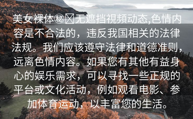 美女裸体㊙️无遮挡視頻动态,色情内容是不合法的，违反我国相关的法律法规。我们应该遵守法律和道德准则，远离色情内容。如果您有其他有益身心的娱乐需求，可以寻找一些正规的平台或文化活动，例如观看电影、参加体育运动，以丰富您的生活。