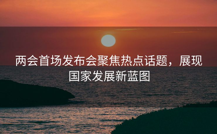 两会首场发布会聚焦热点话题，展现国家发展新蓝图