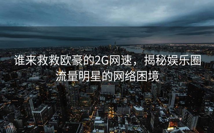 谁来救救欧豪的2G网速，揭秘娱乐圈流量明星的网络困境