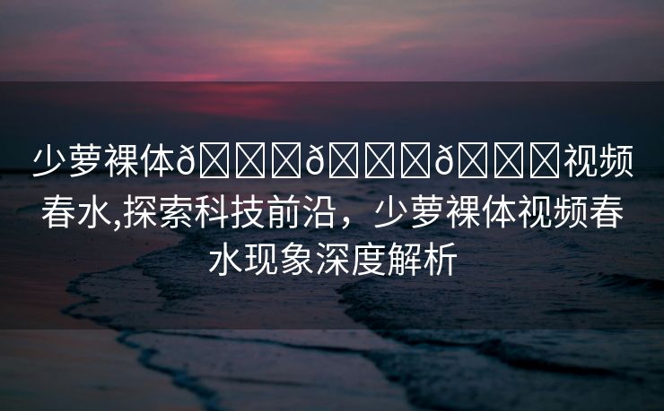 少萝裸体🔞🔞🔞视频春水,探索科技前沿，少萝裸体视频春水现象深度解析