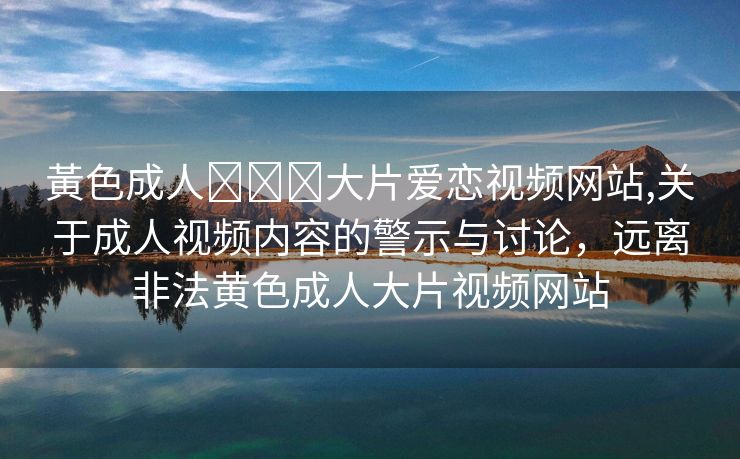 黃色成人❌❌❌大片爱恋视频网站,关于成人视频内容的警示与讨论，远离非法黄色成人大片视频网站