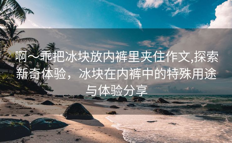 啊～乖把冰块放内裤里夹住作文,探索新奇体验，冰块在内裤中的特殊用途与体验分享