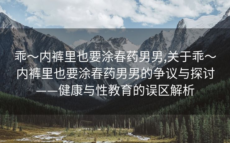 乖～内裤里也要涂春药男男,关于乖～内裤里也要涂春药男男的争议与探讨——健康与性教育的误区解析