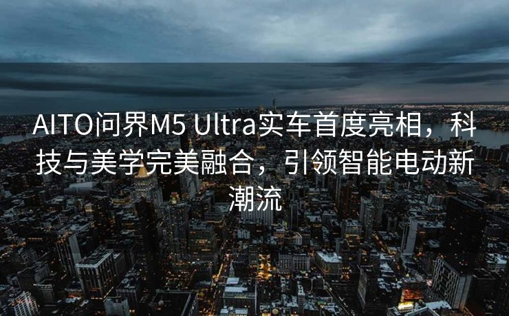 AITO问界M5 Ultra实车首度亮相，科技与美学完美融合，引领智能电动新潮流