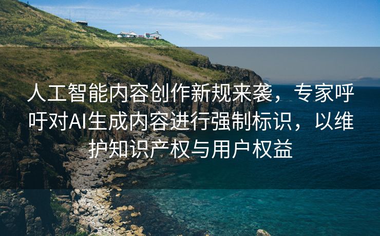 人工智能内容创作新规来袭，专家呼吁对AI生成内容进行强制标识，以维护知识产权与用户权益