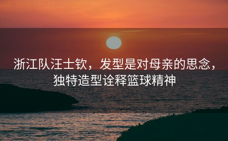 浙江队汪士钦，发型是对母亲的思念，独特造型诠释篮球精神